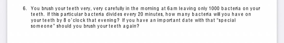 **Question 6:** 

You brush your teeth very, very carefully in the morning at 6am leaving only 1000 bacteria on your teeth. If this particular bacteria divides every 20 minutes, how many bacteria will you have on your teeth by 8 o’clock that evening? If you have an important date with that “special someone” should you brush your teeth again?

**Explanation:**

To determine the number of bacteria present at 8 o'clock in the evening, we need to calculate the bacterial growth over the time period from 6am to 8pm. 

1. Calculate the total time in minutes between 6am and 8pm:
   - From 6am to 8pm is 14 hours.
   - 14 hours * 60 minutes/hour = 840 minutes

2. Determine the number of 20-minute intervals in 840 minutes:
   - 840 minutes / 20 minutes/interval = 42 intervals

3. Use the formula for bacterial growth, which is exponential. If a bacteria divides every 20 minutes, after each interval, the number of bacteria doubles. So, after 42 intervals, the number of bacteria can be calculated as:
   \[
   \text{Number of bacteria} = 1000 \times 2^{42}
   \]

   Calculating \( 2^{42} \):
   \[
   2^{42} = 4,398,046,511,104
   \]
   
4. Therefore, the number of bacteria after 42 intervals:
   \[
   1000 \times 4,398,046,511,104 = 4.398 \times 10^{15} \text{ bacteria}
   \]

So, by 8pm, the number of bacteria on your teeth would be approximately 4.398 × 10^{15}.

**Conclusion:**

Yes, it's highly advisable to brush your teeth again before your important date with that "special someone" to maintain good oral hygiene and fresh breath.