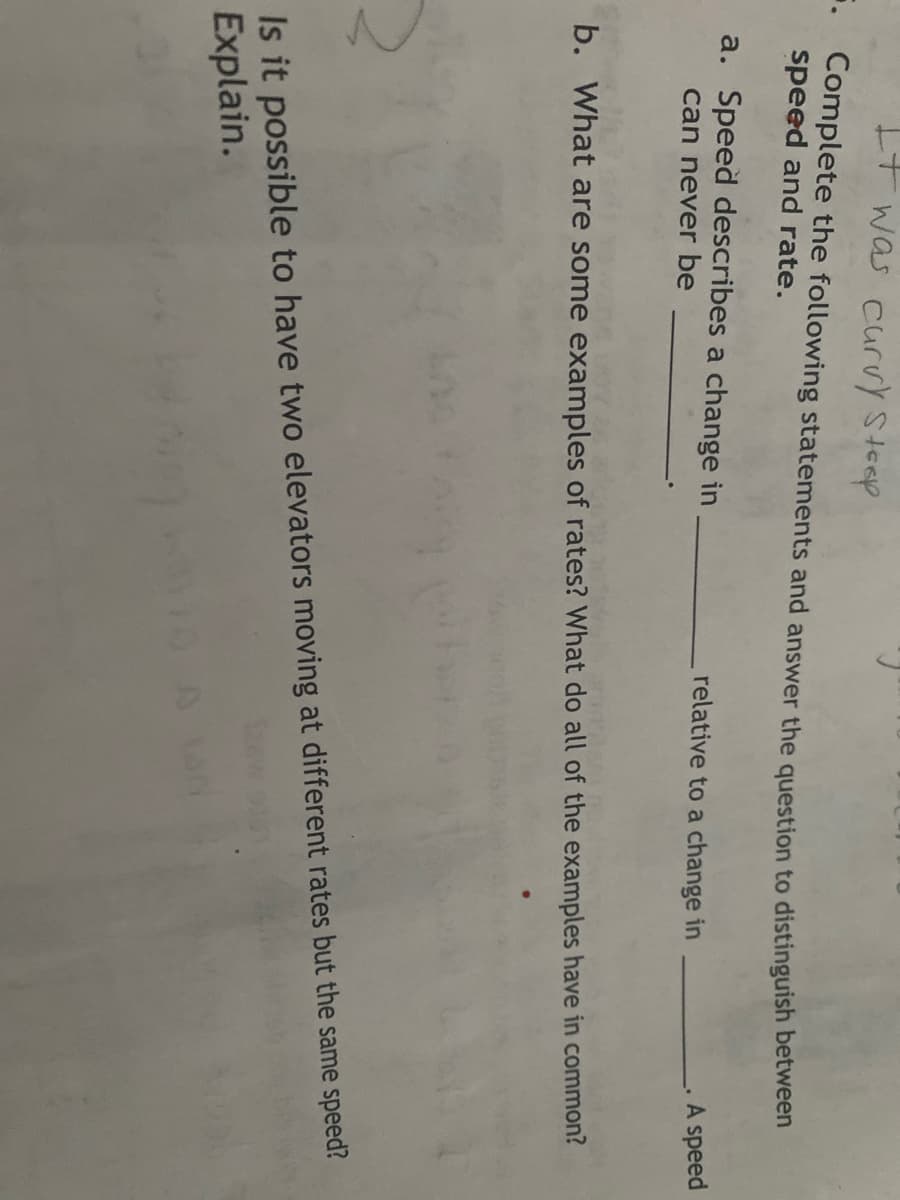 It was curvy steep
. Complete the following statements and answer the question to distinguish between
speed and rate.
a. Speed describes a change in
can never be
relative to a change in
A speed
b. What are some examples of rates? What do all of the examples have in common?
Is it possible to have two elevators moving at different rates but the same speed?
Explain.