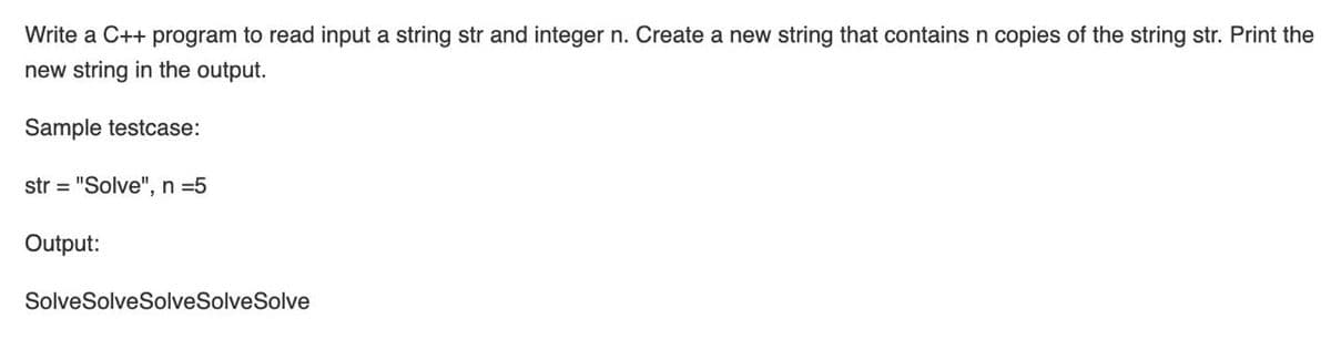 Write a C++ program to read input a string str and integer n. Create a new string that contains n copies of the string str. Print the
new string in the output.
Sample testcase:
str = "Solve", n =5
Output:
SolveSolveSolveSolveSolve
