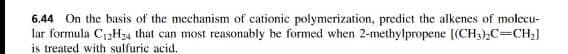 6.44 On the basis of the mechanism of cationic polymerization, predict the alkenes of molecu-
lar formula C1,H24 that can most reasonably be formed when 2-methylpropene [(CH;),C=CH;]
is treated with sulfuric acid.
