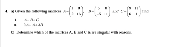 8
4. a) Given the following matrices A-
B=
-5 11
9 11
find
and C-
6 1,
2 16
i.
il. 2A+ A+3B
A- B+ C
b) Determine which of the matrices A, B and C is/are singular with reasons.
