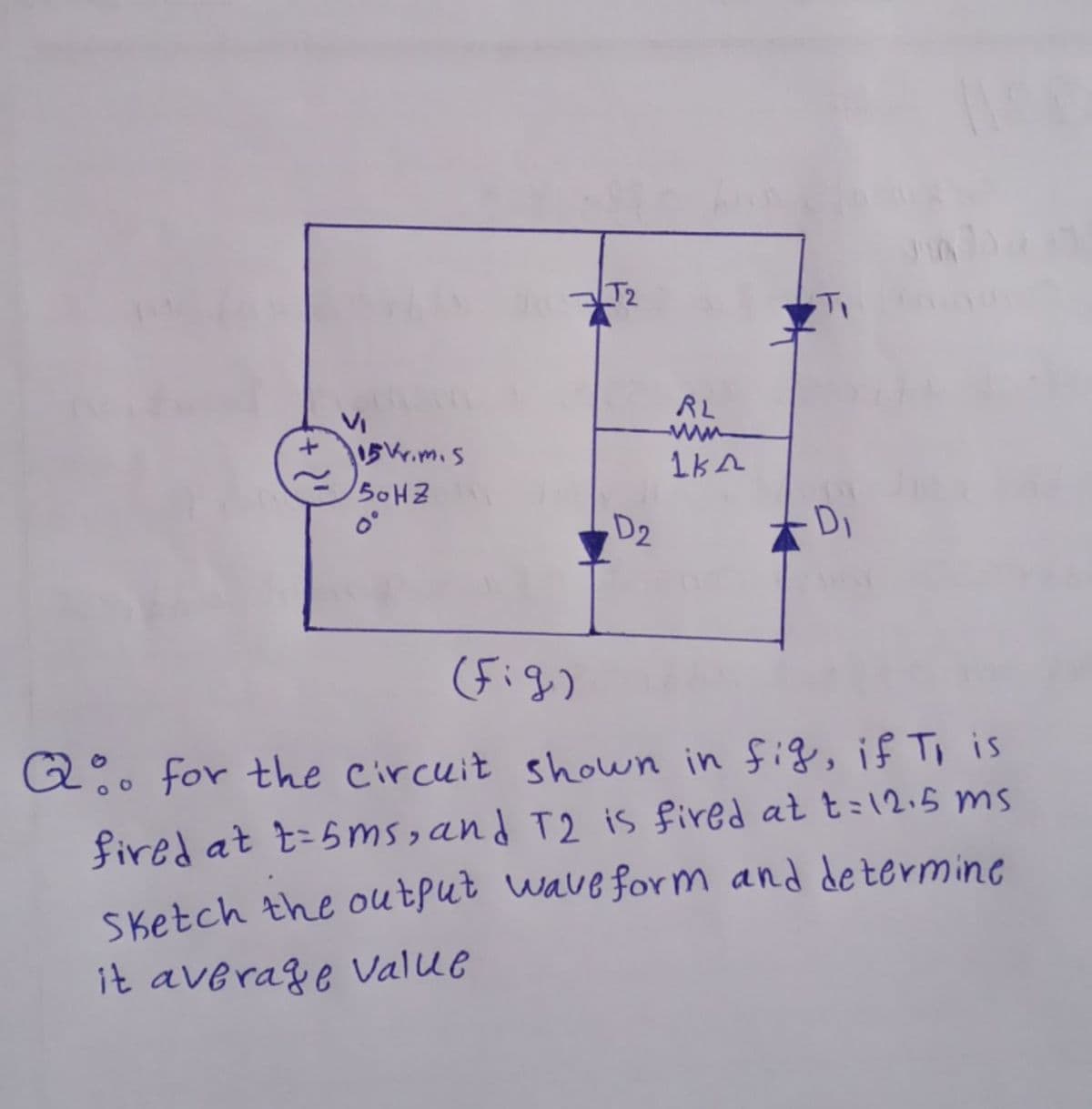 T2
RL
ww
5.m.s
50HZ
D2
Di
(Fig)
Q. for the circuit shown in fig, if Ti is
fired at t=5ms,and T2 is fired at t=12.5 ms
Sketch the output wave form and determine
it average vValue
