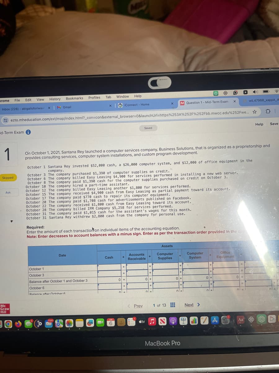 rome
File Edit View History
Bookmarks
Profiles
Tab
Inbox (228) abigailoforiwaal x | M Gmail
Window Help
iConnect - Home
x M Question 1-Mid-Term Exam
x
wil 47988_xappA_A
ezto.mheducation.com/ext/map/index.html?_con=con&external_browser=0&launchUrl=https%253A%252F%252Fbb.mwcc.edu%252Fwe...
id-Term Exam i
Saved
Help
Save
1
Skipped
Ask
On October 1, 2021, Santana Rey launched a computer services company, Business Solutions, that is organized as a proprietorship and
provides consulting services, computer system installations, and custom program development.
October 1 Santana Rey invested $52,000 cash, a $26,000 computer system, and $12,000 of office equipment in the
company.
October 3 The company purchased $1,390 of computer supplies on credit.
October 6 The company billed Easy Leasing $4,900 for services performed in installing a new web server.
October 8 The company paid $1,390 cash for the computer supplies purchased on credit on October 3.
October 10 The company hired a part-time assistant.
October 12 The company billed Easy Leasing another $1,800 for services performed.
October 15 The company received $4,900 cash from Easy Leasing as partial payment toward its account.
October 17 The company paid $770 cash to repair its computer equipment.
October 20 The company paid $1,708 cash for advertisements published on Facebook.
October 22 The company received $1,800 cash from Easy Leasing toward its account.
October 28 The company billed IFM Company $5,258 for services performed.
October 31 The company paid $1,015 cash for the assistant's wages for this month.
October 31 Santana Rey withdrew $2,800 cash from the company for personal use.
Required:
Enter the amount of each transaction on individual items of the accounting equation.
Note: Enter decreases to account balances with a minus sign. Enter as per the transaction order provided in the que
Mc
Graw
Hill
October 1
Date
October 3
Balance after October 1 and October 3
October 6
Ralance after October
Assets
Cash
+
Accounts
Receivable
Computer
Supplies
Computer
System
Office
Equipment
+
+
0+
0+
0+
+
0+
+
3+
Prev
1 of 13
Next
>
JUN
6
tv
MacBook Pro
0 =
A
Aa