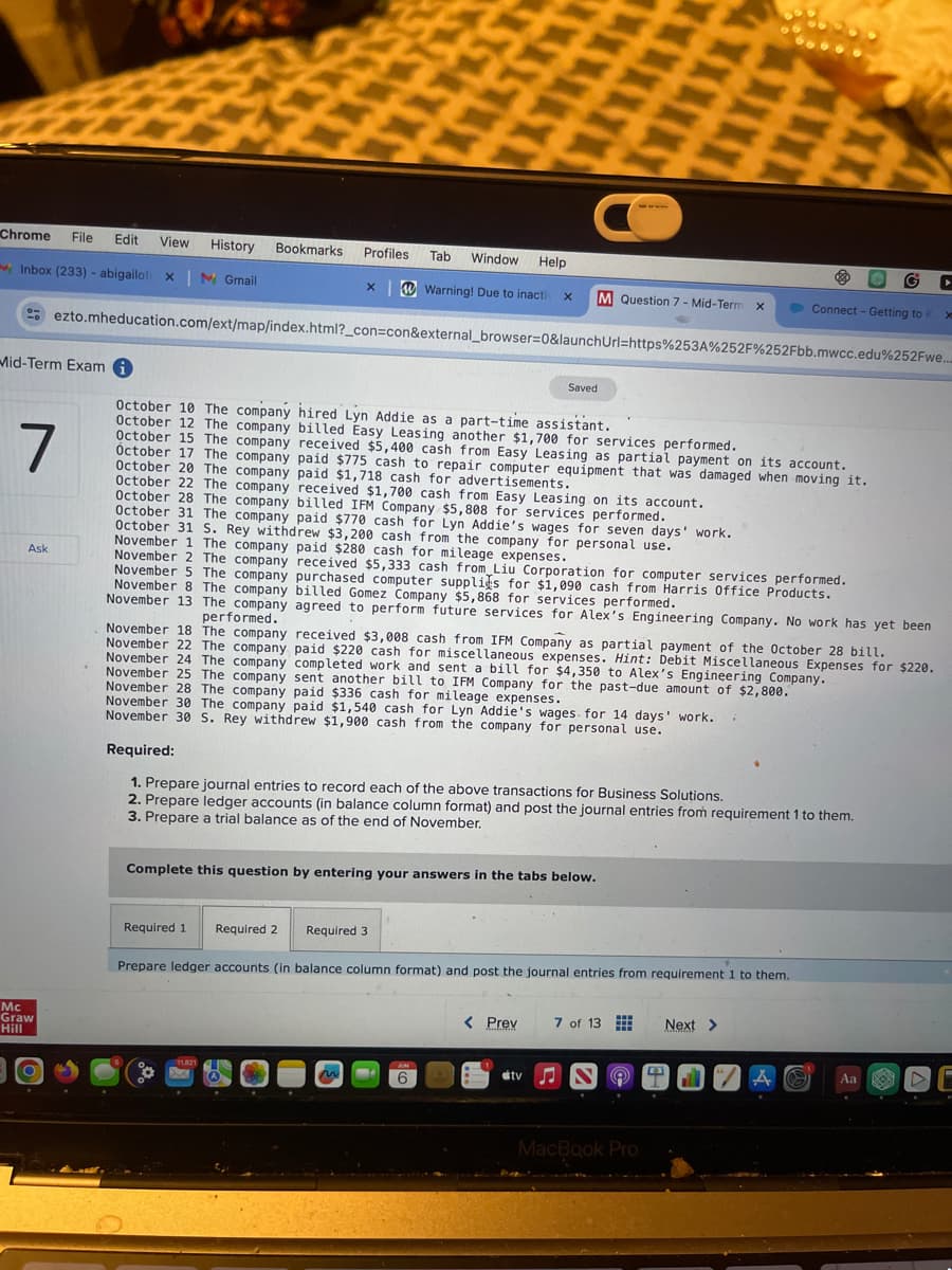 C
Chrome File Edit View History Bookmarks Profiles
Tab
Window
Help
Inbox (233) - abigailof: xM Gmail
Warning! Due to inactiv x M Question 7- Mid-Term x
G
►
Connect - Getting to KX
ezto.mheducation.com/ext/map/index.html?_con=con&external_browser=0&launchUrl=https%253A%252F%252Fbb.mwcc.edu%252Fwe...
Saved
October 10 The company hired Lyn Addie as a part-time assistant.
Mid-Term Exam i
7
Ask
October 12 The company billed Easy Leasing another $1,700 for services performed.
October 15 The company received $5,400 cash from Easy Leasing as partial payment on its account.
October 17 The company paid $775 cash to repair computer equipment that was damaged when moving it.
October 20 The company paid $1,718 cash for advertisements.
October 22 The company received $1,700 cash from Easy Leasing on its account.
October 28 The company billed IFM Company $5,808 for services performed.
October 31 The company paid $770 cash for Lyn Addie's wages for seven days' work.
October 31 S. Rey withdrew $3,200 cash from the company for personal use.
November 1 The company paid $280 cash for mileage expenses.
November 2 The company received $5,333 cash from Liu Corporation for computer services performed.
November 5 The company purchased computer supplies for $1,090 cash from Harris Office Products.
November 8 The company billed Gomez Company $5,868 for services performed.
November 13 The company agreed to perform future services for Alex's Engineering Company. No work has yet been
performed.
November 18 The company received $3,008 cash from IFM Company as partial payment of the October 28 bill.
November 22 The company paid $220 cash for miscellaneous expenses. Hint: Debit Miscellaneous Expenses for $220.
November 24 The company completed work and sent a bill for $4,350 to Alex's Engineering Company.
November 25 The company sent another bill to IFM Company for the past-due amount of $2,800.
November 28 The company paid $336 cash for mileage expenses.
November 30 The company paid $1,540 cash for Lyn Addie's wages for 14 days' work.
November 30 S. Rey withdrew $1,900 cash from the company for personal use.
Required:
1. Prepare journal entries to record each of the above transactions for Business Solutions.
2. Prepare ledger accounts (in balance column format) and post the journal entries from requirement 1 to them.
3. Prepare a trial balance as of the end of November.
Complete this question by entering your answers in the tabs below.
Mc
Graw
Hill
Required 1
Required 2
Required 3
Prepare ledger accounts (in balance column format) and post the journal entries from requirement 1 to them.
< Prev
7 of 13
Next >
tv
MacBook Pro
Aa