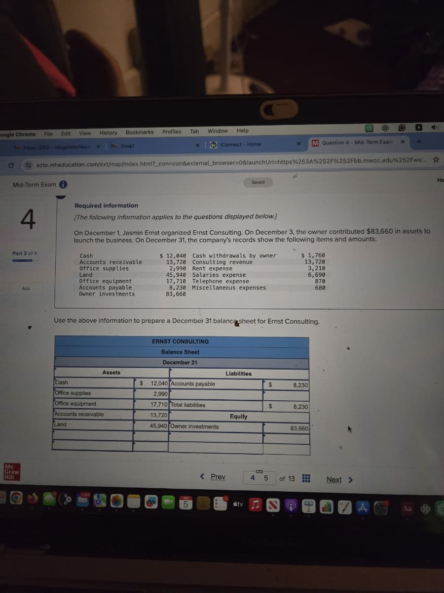 oogle Chrome
File Edit
View History
Bookmarks Profiles
Tab
Window
Help
Inbox (240) - abigailoforiwaa x
MGmail
xiConnect - Home
×
x
M Question 4 - Mid-Term Exam
+
ezto.mheducation.com/ext/map/index.html?_con=con&external_browser=0&launchUrl=https%253A%252F%252Fbb.mwcc.edu%252Fwe...
Mid-Term Exam
Required information
Saved
4
[The following information applies to the questions displayed below.]
On December 1, Jasmin Ernst organized Ernst Consulting. On December 3, the owner contributed $83,660 in assets to
launch the business. On December 31, the company's records show the following items and amounts.
Part 3 of 4
Cash
$ 12,040
Cash withdrawals by owner
Accounts receivable
13,720
Office supplies
2,990
Rent expense
Land
45,940
Office equipment
17,710
Consulting revenue
Salaries expense
Telephone expense
Ask
Accounts payable
8,230 Miscellaneous expenses
Mc
Graw
Hill
Owner investments
83,660
$ 1,760
13,720
3,210
6,690
870
680
Use the above information to prepare a December 31 balance sheet for Ernst Consulting.
ERNST CONSULTING
Balance Sheet
December 31
Assets
Cash
$ 12,040 Accounts payable
Liabilities
$
8,230
Office supplies
2,990
Office equipment
17,710 Total liabilities
$
8,230
Accounts receivable
Land
13,720
Equity
45,940 Owner investments
83,660
< Prev
4 5
of 13
Next >
5
tv
43
Aa
He