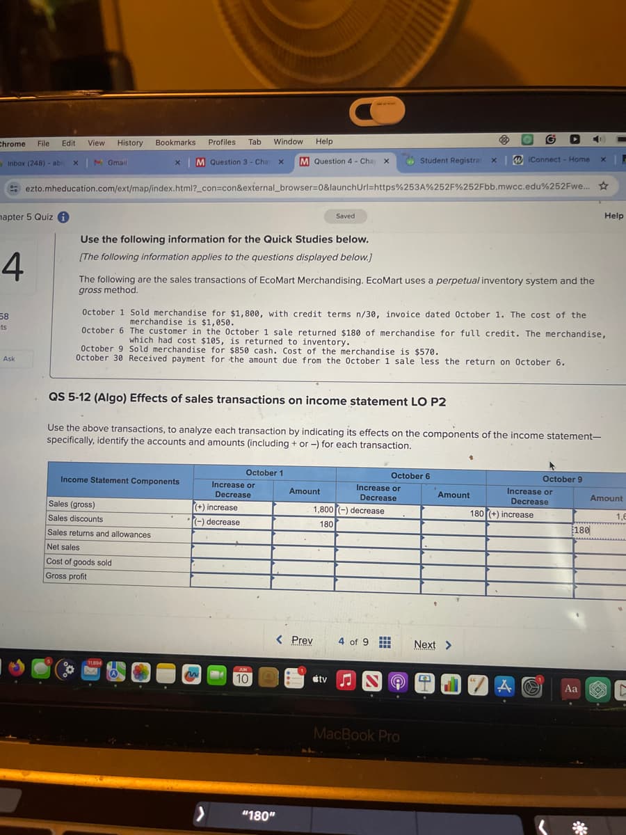 Chrome
File
Edit
View History
Bookmarks
Profiles Tab Window Help
Inbox (248) - abi x M Gmail
M Question 3-Chap
x
M Question 4 - Chaj x
Student Registrat xiConnect - Home
×
ezto.mheducation.com/ext/map/index.html?_con=con&external_browser=0&launchUrl=https%253A%252F%252Fbb.mwcc.edu%252Fwe...
mapter 5 Quiz
Saved
Use the following information for the Quick Studies below.
Help
4
[The following information applies to the questions displayed below.]
58
ts
Ask
The following are the sales transactions of EcoMart Merchandising. EcoMart uses a perpetual inventory system and the
gross method.
October 1 Sold merchandise for $1,800, with credit terms n/30, invoice dated October 1. The cost of the
merchandise is $1,050.
October 6 The customer in the October 1 sale returned $180 of merchandise for full credit. The merchandise,
which had cost $105, is returned to inventory.
October 9 Sold merchandise for $850 cash. Cost of the merchandise is $570.
October 30 Received payment for the amount due from the October 1 sale less the return on October 6.
QS 5-12 (Algo) Effects of sales transactions on income statement LO P2
Use the above transactions, to analyze each transaction by indicating its effects on the components of the income statement-
specifically, identify the accounts and amounts (including + or -) for each transaction.
October 1
October 6
October 9
Income Statement Components
Increase or
Decrease
Amount
Increase or
Decrease
Amount
Sales (gross)
(+) increase
Sales discounts
(-) decrease
1,800 (-) decrease
180
Increase or
Decrease
180 (+) increase
Amount
1,6
180
Sales returns and allowances
Net sales
Cost of goods sold
Gross profit
JUN
10
< Prev
4 of 9
Next >
> "180"
tv N
MacBook Pro
A
Aa
C