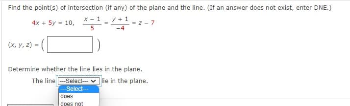 Find the point(s) of intersection (if any) of the plane and the line. (If an answer does not exist, enter DNE.)
X - 1
y + 1
4x + 5y = 10,
= z - 7
-4
(x, y, z) =
Determine whether the line lies in the plane.
The line -Select- v lie in the plane.
-Select-
does
does not
