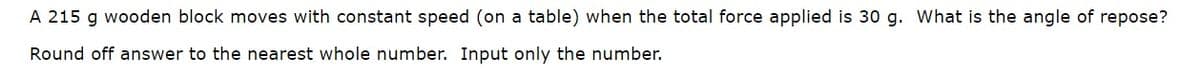 A 215 g wooden block moves with constant speed (on a table) when the total force applied is 30 g. What is the angle of repose?
Round off answer to the nearest whole number. Input only the number.
