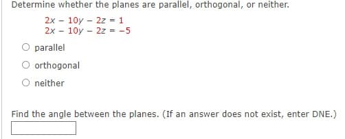 Determine whether the planes are parallel, orthogonal, or neither.
2x - 10y - 2z - 1
2x - 10y - 2z = -5
parallel
O orthogonal
O neither
Find the angle between the planes. (If an answer does not exist, enter DNE.)
