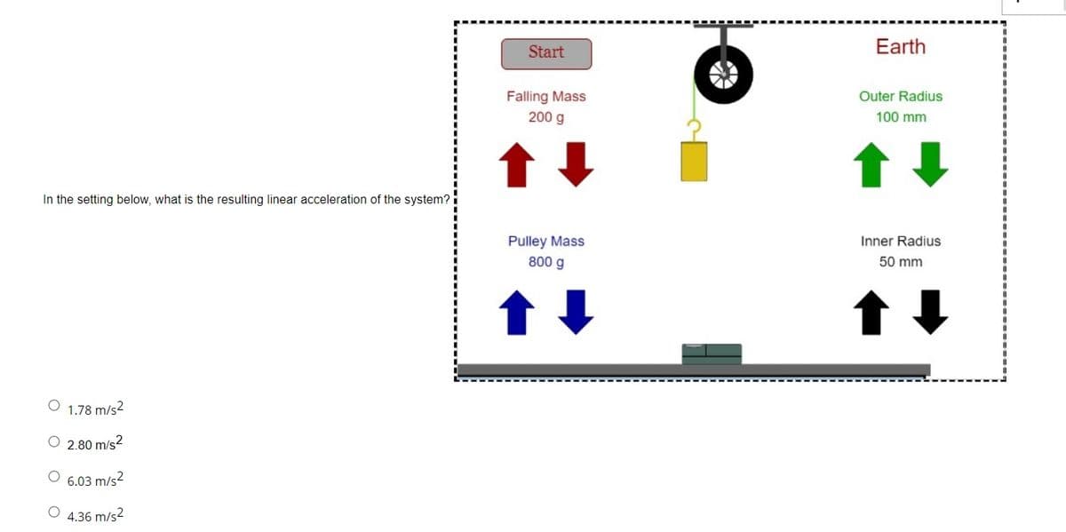 Start
Earth
Falling Mass
200 g
Outer Radius
100 mm
In the setting below, what is the resulting linear acceleration of the system?
Pulley Mass
800 g
Inner Radius
50 mm
O 1.78 m/s2
O 2.80 m/s?
6.03 m/s2
4.36 m/s2
