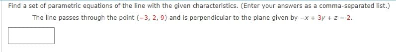 Find a set of parametric equations of the line with the given characteristics. (Enter your answers as a comma-separated list.)
The line passes through the point (-3, 2, 9) and is perpendicular to the plane given by -x + 3y + z = 2.
