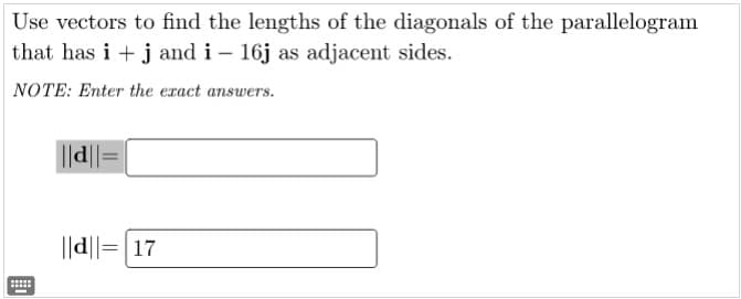 Use vectors to find the lengths of the diagonals of the parallelogram
that has i +j and i – 16j as adjacent sides.
NOTE: Enter the eract answers.
||d|
||d||=|17
....
