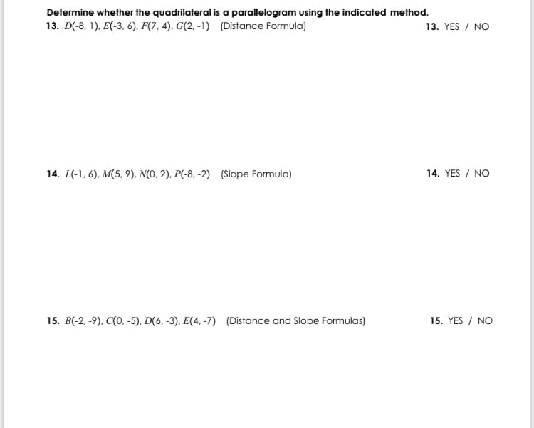 Determine whether the quadrilateral is a parallelogram using the indicated method.
13. D(-8, 1), E(-3, 6), F(7, 4), G(2, -1) (Distance Formula)
13. YES / NO
14. L(-1, 6), M(5, 9), N(0, 2). P(-8, -2) (Slope Formula)
14. YES / NO
15. B(-2, -9), C(0, -5). D(6, -3), E(4. -7) (Distance and Slope Formulas)
15. YES / NO
