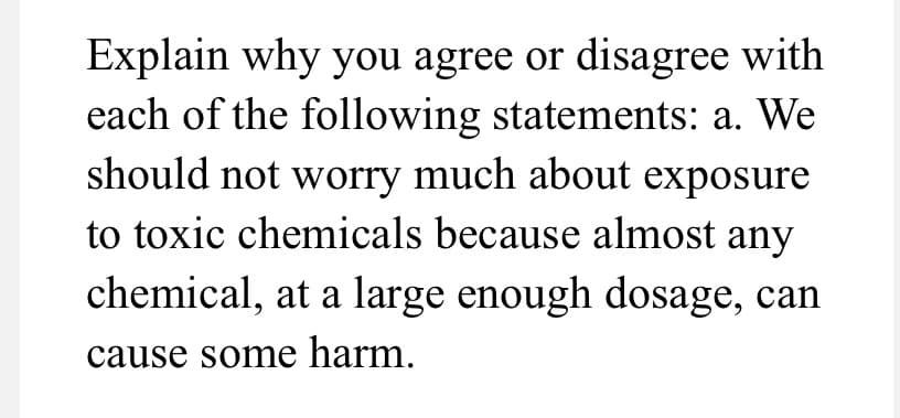 Explain why you agree or disagree with
each of the following statements: a. We
should not worry much about exposure
to toxic chemicals because almost any
chemical, at a large enough dosage, can
cause some harm.
