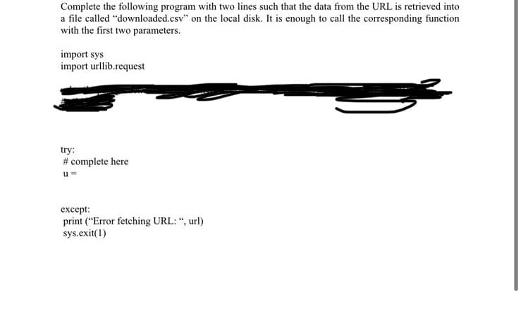 Complete the following program with two lines such that the data from the URL is retrieved into
a file called "downloaded.csv" on the local disk. It is enough to call the corresponding function
with the first two parameters.
import sys
import urllib.request
try:
# complete here
u =
except:
print ("Error fetching URL: ", url)
sys.exit(1)
