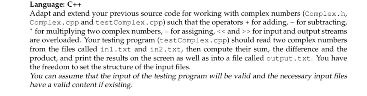 Language: C++
Adapt and extend your previous source code for working with complex numbers (Complex.h,
Complex.cpp and testComplex.cpp) such that the operators + for adding, - for subtracting,
* for multiplying two complex numbers, = for assigning, << and >> for input and output streams
are overloaded. Your testing program (testComplex.cpp) should read two complex numbers
from the files called in1.txt and in2.txt, then compute their sum, the difference and the
product, and print the results on the screen as well as into a file called output.txt. You have
the freedom to set the structure of the input files.
You can assume that the input of the testing program will be valid and the necessary input files
have a valid content if existing.
