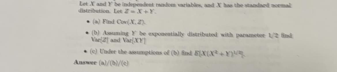 Let X and Y be independent random variables and X has the standard normal
distribution. Let Z=X+¥.
•(a) Find Cov(X.2).
• (b) Assuming Y be exponentially distributed with parameter 1/2 fnd
Var(Z and VarfXY
• e) Under the assumptions of (b) ind EX(X+E
Auswer (a)/(b)/
