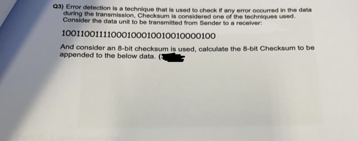 Q3) Error detection is a technique that is used to check if any error occurred in the data
during the transmission, Checksum is considered one of the techniques used.
Consider the data unit to be transmitted from Sender to a receiver:
10011001111000100010010010000100
And consider an 8-bit checksum is used, calculate the 8-bit Checksum to be
appended to the below data.
