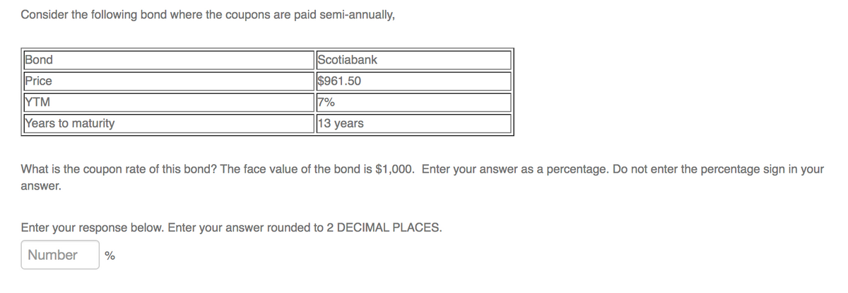 Consider the following bond where the coupons are paid semi-annually,
Bond
Price
YTM
Years to maturity
Scotiabank
$961.50
7%
13 years
What is the coupon rate of this bond? The face value of the bond is $1,000. Enter your answer as a percentage. Do not enter the percentage sign in your
answer.
Enter your response below ter your answer rounded to 2 DECIMAL PLACES.
Number %