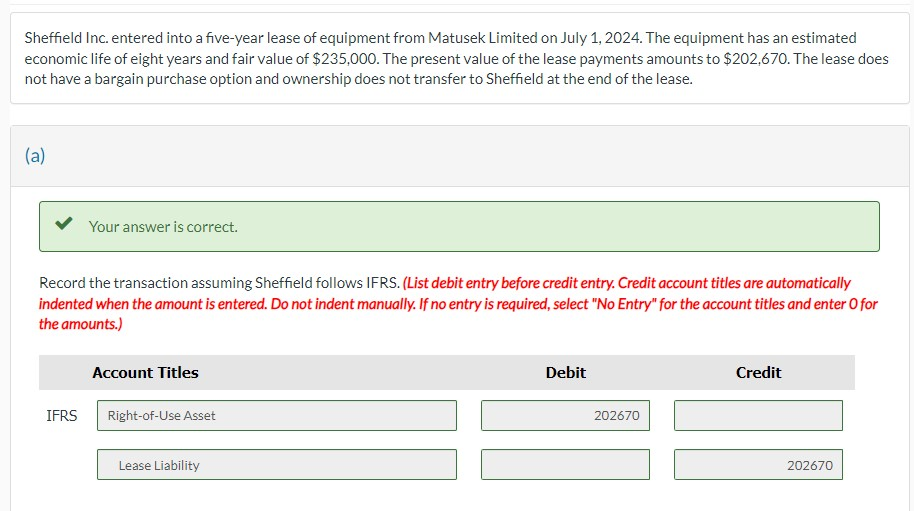 Sheffield Inc. entered into a five-year lease of equipment from matusek Limited on July 1, 2024. The equipment has an estimated
economic life of eight years and fair value of $235,000. The present value of the lease payments amounts to $202,670. The lease does
not have a bargain purchase option and ownership does not transfer to Sheffield at the end of the lease.
(a)
Your answer is correct.
Record the transaction assuming Sheffield follows IFRS. (List debit entry before credit entry. Credit account titles are automatically
indented when the amount is entered. Do not indent manually. If no entry is required, select "No Entry" for the account titles and enter O for
the amounts.)
Account Titles
IFRS Right-of-Use Asset
Lease Liability
Debit
202670
Credit
202670