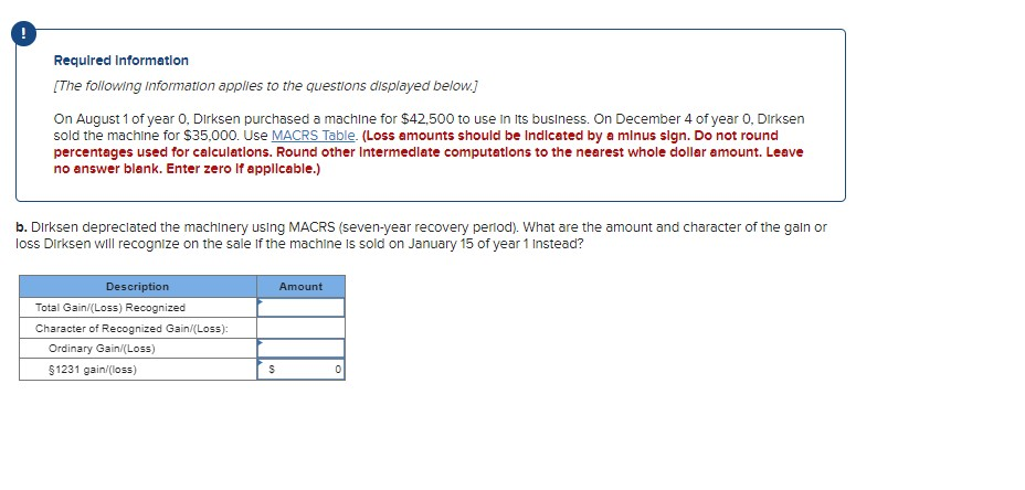 Required Information
[The following information applies to the questions displayed below.]
On August 1 of year 0. Dirksen purchased a machine for $42,500 to use in its business. On December 4 of year 0, Dirksen
sold the machine for $35,000. Use MACRS Table. (Loss amounts should be Indicated by a minus sign. Do not round
percentages used for calculations. Round other Intermediate computations to the nearest whole dollar amount. Leave
no answer blank. Enter zero If applicable.)
b. Dirksen depreciated the machinery using MACRS (seven-year recovery period). What are the amount and character of the gain or
loss Dirksen will recognize on the sale of the machine is sold on January 15 of year 1 Instead?
Description
Total Gain/(Loss) Recognized
Character of Recognized Gain/(Loss):
Ordinary Gain/(Loss)
§1231 gain/(loss)
S
Amount