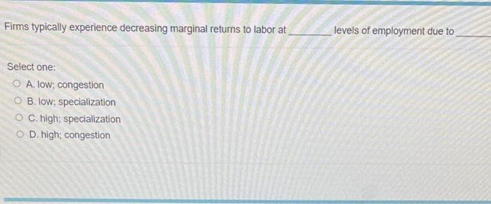 Firms typically experience decreasing marginal returns to labor at
Select one:
O A. low; congestion
OB. low; specialization
OC. high; specialization
O D. high; congestion
levels of employment due to