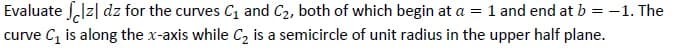 Evaluate S,lz| dz for the curves C1 and C2, both of which begin at a = 1 and end at b = -1. The
curve C, is along the x-axis while C2 is a semicircle of unit radius in the upper half plane.
