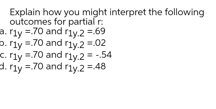 Explain how you might interpret the following
outcomes for partial r:
a. r1y =.70 and r1y.2 =.69
rly
=.70 and r1y.2 =.02
5. rly
c. rly =.70 and r1y.2 = -.54
d. r1y =.70 and r1y.2 =.48
