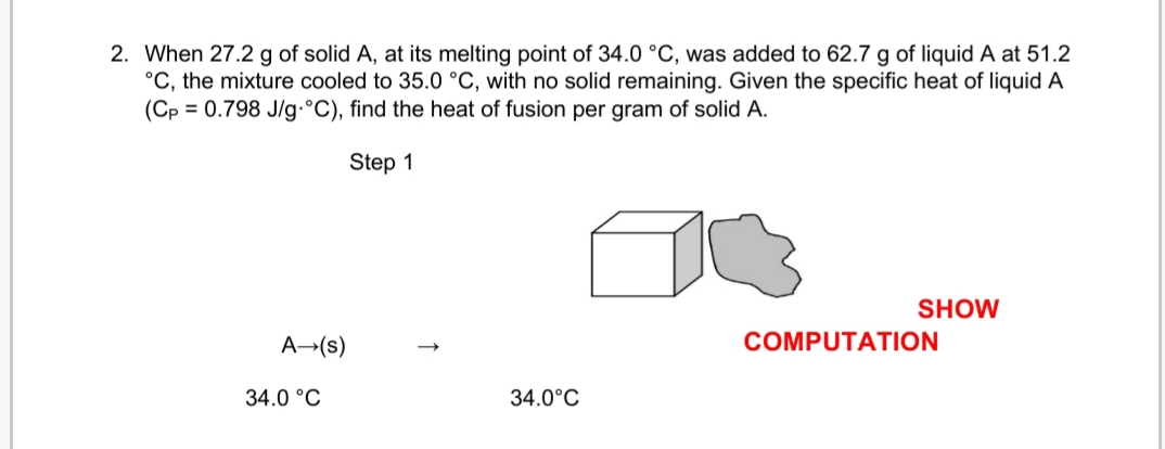 2. When 27.2 g of solid A, at its melting point of 34.0 °C, was added to 62.7 g of liquid A at 51.2
°C, the mixture cooled to 35.0 °C, with no solid remaining. Given the specific heat of liquid A
(Cp = 0.798 J/g-°C), find the heat of fusion per gram of solid A.
Step 1
SHOW
A→(s)
COMPUTATION
34.0 °C
34.0°C
