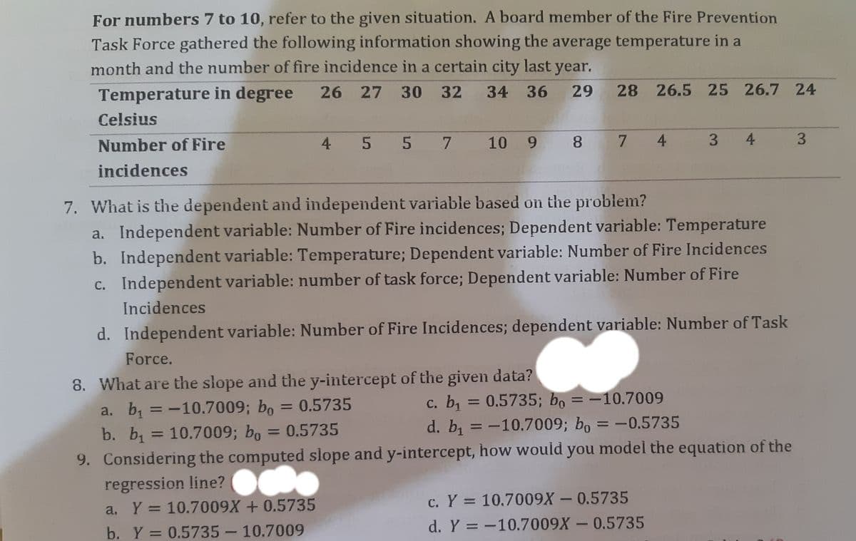 For numbers 7 to 10, refer to the given situation. A board member of the Fire Prevention
Task Force gathered the following information showing the average temperature in a
month and the number of fire incidence in a certain city last year.
Temperature in degree 26 27 30 32 34 36 29 28 26.5 25 26.7 24
Celsius
Number of Fire
4 5 5 7 10 9 8 7 4
3 4
incidences
7. What is the dependent and independent variable based on the problem?
a. Independent variable: Number of Fire incidences; Dependent variable: Temperature
b. Independent variable: Temperature; Dependent variable: Number of Fire Incidences
c. Independent variable: number of task force; Dependent variable: Number of Fire
Incidences
d. Independent variable: Number of Fire Incidences; dependent variable: Number of Task
Force.
8. What are the slope and the y-intercept of the given data?
a. b, =-10.7009; bo = 0.5735
b. b, = 10.7009; bo
c. b = 0.5735; bo = -10.7009
d. b =-10.7009; bo = -0.5735
%3D
%3D
= 0.5735
%3D
%3D
9. Considering the computed slope and y-intercept, how would you model the equation of the
regression line? O.
a. Y = 10.7009X + 0.5735
c. Y = 10.7009X-0.5735
%3D
d. Y = -10.7009X - 0.5735
b. Y = 0.5735-10.7009
%3D
U
3.
