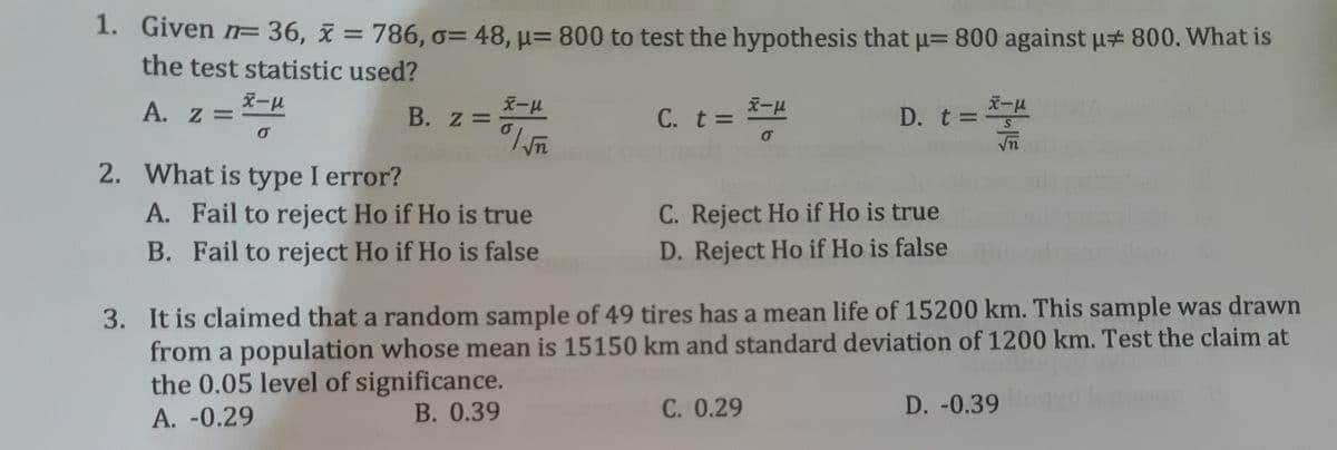 1. Given n= 36, x = 786, o= 48, µ= 800 to test the hypothesis that µ= 800 against u# 800. What is
the test statistic used?
%3D
%3D
A. z =
B. z =
C. t D
D. t 3=
2. What is type I error?
A. Fail to reject Ho if Ho is true
C. Reject Ho if Ho is true
B. Fail to reject Ho if Ho is false
D. Reject Ho if Ho is false
3. It is claimed that a random sample of 49 tires has a mean life of 15200 km. This sample was drawn
from a population whose mean is 15150 km and standard deviation of 1200 km. Test the claim at
the 0.05 level of significance.
B. 0.39
C. 0.29
D. -0.39
A. -0.29
