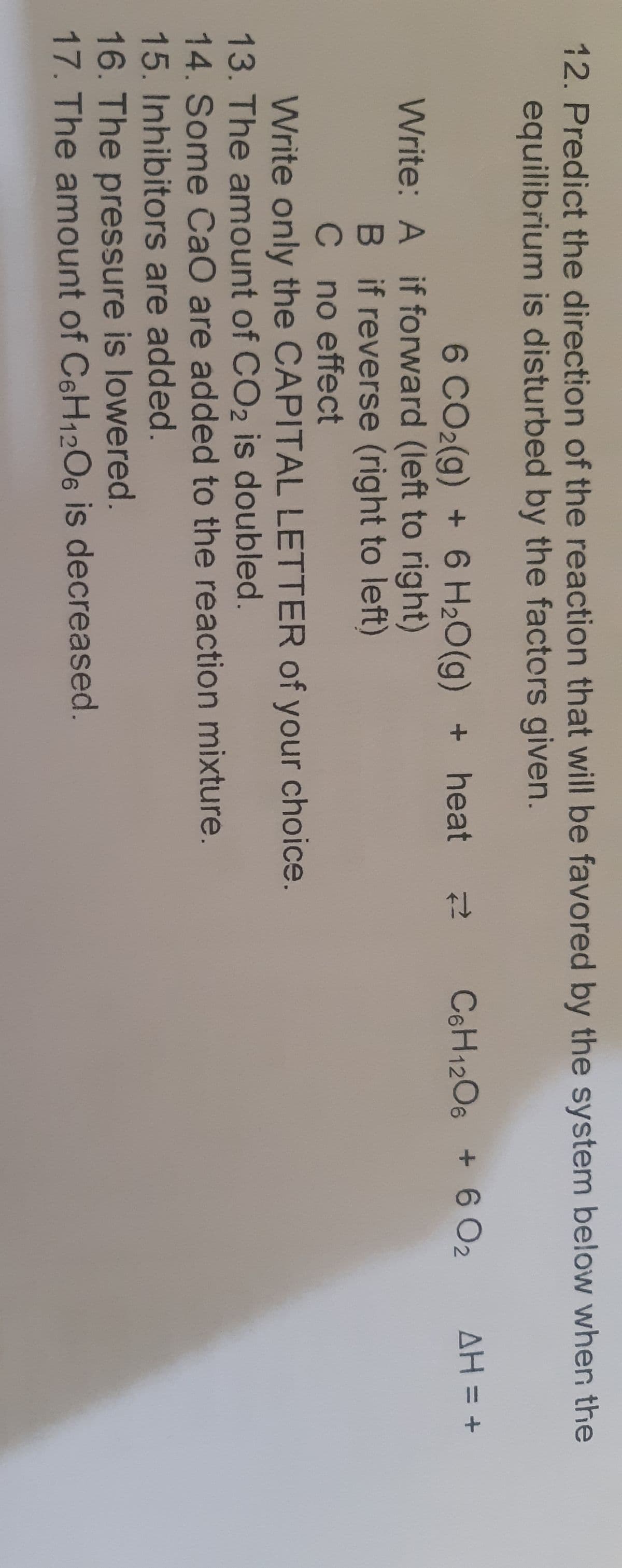 12. Predict the direction of the reaction that will be favored by the system below when the
equilibrium is disturbed by the factors given.
6 CO2(g) + 6 H20(g) + heat
C6H1206 + 6 O2
AH = +
Write: A if forward (left to right)
B if reverse (right to left)
C no effect
Write only the CAPITAL LETTER of your choice.
13. The amount of CO2 is doubled.
14. Some CaO are added to the reaction mixture.
15.Inhibitors are added.
16. The pressure is lowered.
17. The amount of C6H12O6 is decreased.
