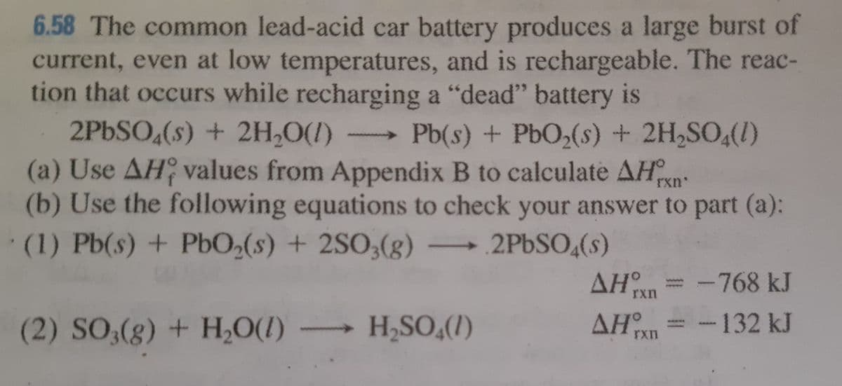 6.58 The common lead-acid car battery produces a large burst of
current, even at low temperatures, and is rechargeable. The reac-
tion that occurs while recharging a "dead" battery is
2PBSO,(s) + 2H,0(1)
(a) Use AH values from Appendix B to calculate AHn:
(b) Use the following equations to check your answer to part (a):
Pb(s) + PbO,(s) + 2H,SO,(1)
(1) Pb(s) + PbO2(s) + 2SO3(g) .2PBSO,(s)
-768 kJ
rxn
(2) SO,(g) + H,O(1)
H,SO,(I)
AH = -
132kJ
AAAMA
rxn
