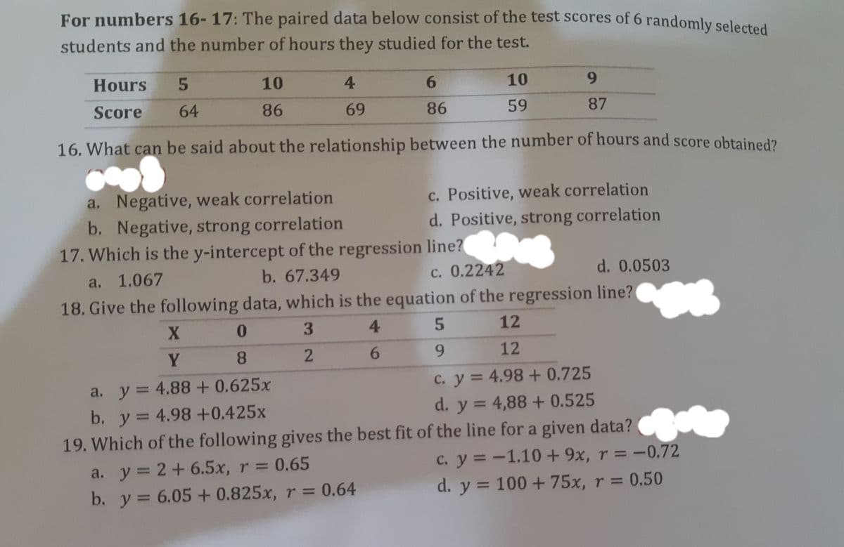 For numbers 16-17: The paired data below consist of the test scores of 6 randomly selected
students and the number of hours they studied for the test.
Hours
10
4.
6.
10
Score
64
86
69
86
59
87
16. What can be said about the relationship between the number of hours and score obtained?
a. Negative, weak correlation
b. Negative, strong correlation
17. Which is the y-intercept of the regression line?
c. Positive, weak correlation
d. Positive, strong correlation
a. 1.067
b. 67.349
c. 0.2242
d. 0.0503
18. Give the following data, which is the equation of the regression line?
0
4.
5
12
8.
6.
9.
12
a. y= 4.88 + 0.625x
b. y =
19. Which of the following gives the best fit of the line for a given data?
C. y = 4.98 + 0.725
d. y = 4,88 + 0.525
%3D
y 3=
4.98+0.425x
c. y = -1.10+ 9x, r = -0.72
d. y = 100 +75x, r = 0.50
a. y= 2+6.5x, r = 0.65
b. y = 6.05+ 0.825x, r = 0.64
2.
