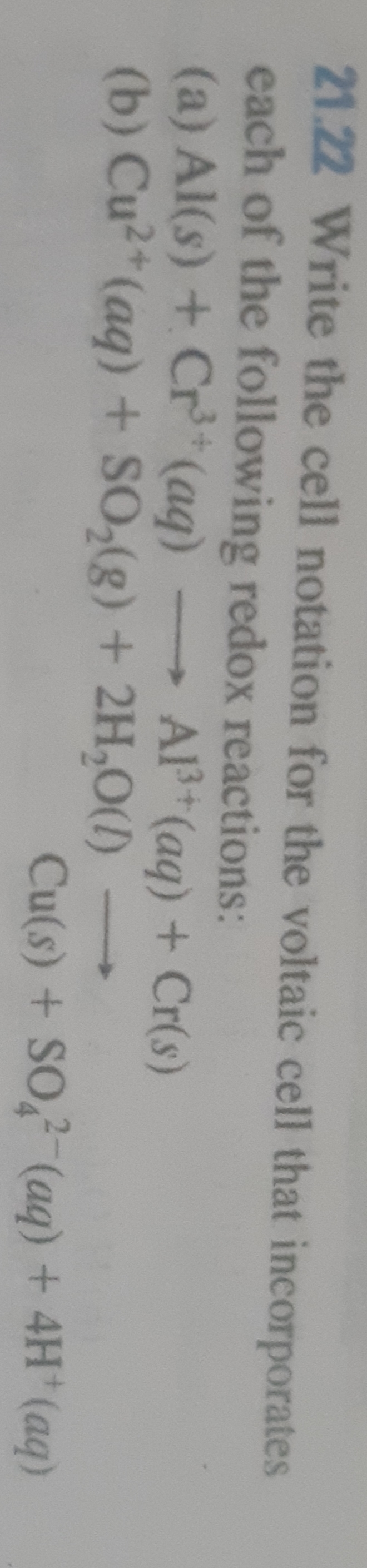 21.22 Write the cell notation for the voltaic cell that incorporates
each of the following redox reactions:
(a) Al(s) + Cr (aq)
(b) Cu2*(aq) + SO,(g) + 2H,O(1)
Al (aq) + Cr(s)
Cu(s) + SO (aq) + 4H (aq)
