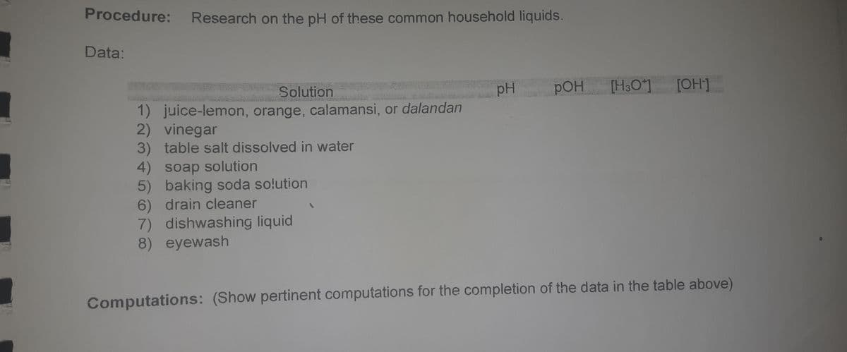 Procedure: Research on the pH of these common household liquids.
Data:
Solution
pH
pOH
[H&O]
[OH]
1) juice-lemon, orange, calamansi, or dalandan
2) vinegar
3) table salt dissolved in water
4) soap solution
5) baking soda solution
6) drain cleaner
7) dishwashing liquid
8) eyewash
Computations: (Show pertinent computations for the completion of the data in the table above)
