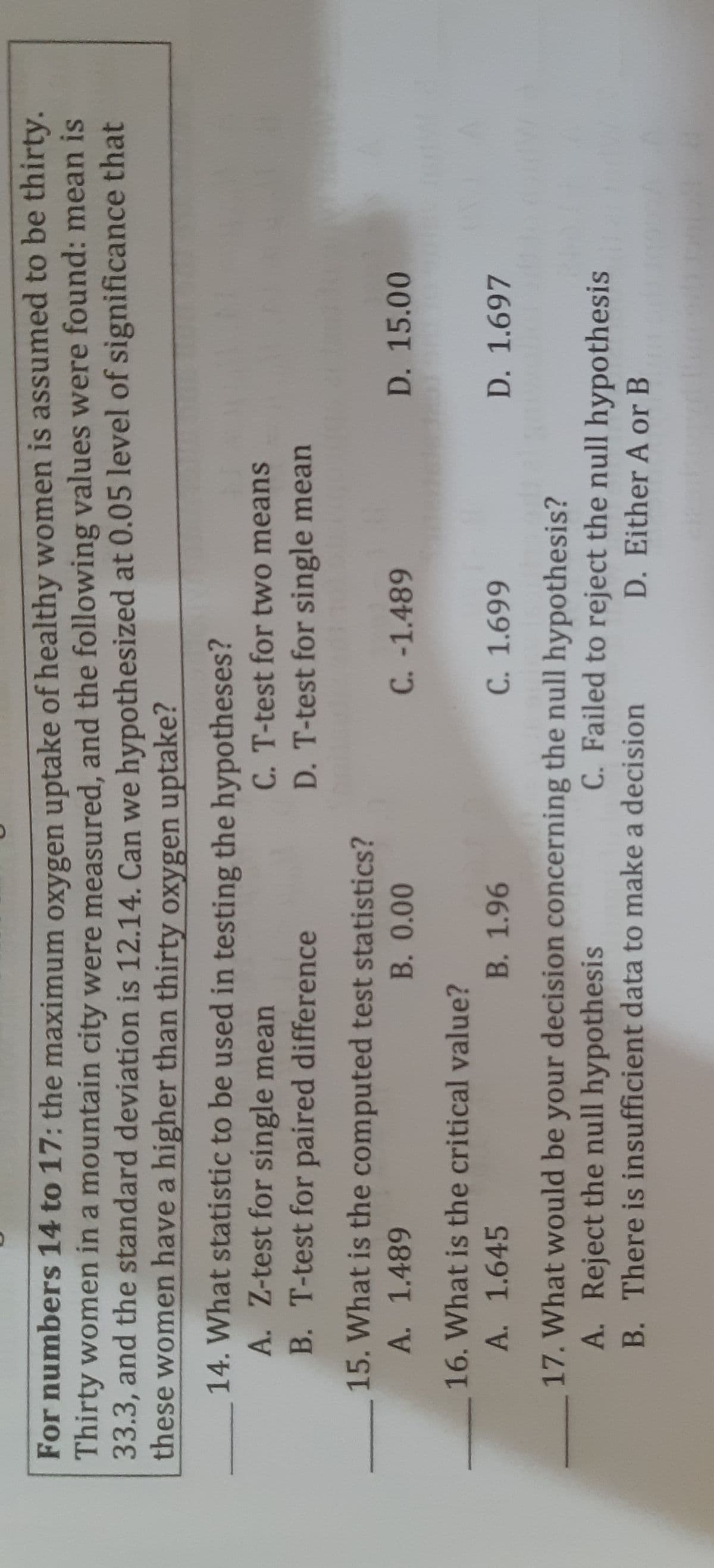 For numbers 14 to 17: the maximum oxygen uptake of healthy women is assumed to be thirty.
Thirty women in a mountain city were measured, and the following values were found: mean is
33.3, and the standard deviation is 12.14. Can we hypothesized at 0.05 level of significance that
these women have a higher than thirty oxygen uptake?
14. What statistic to be used in testing the hypotheses?
A. Z-test for single mean
B. T-test for paired difference
C. T-test for two means
D. T-test for single mean
15. What is the computed test statistics?
A. 1.489
B.0.00
C. -1.489
D. 15.00
16. What is the critical value?
A. 1.645
B. 1.96
D. 1.697
669 9
17. What would be your decision concerning the null hypothesis?
A. Reject the null hypothesis
C. Failed to reject the null hypothesis
D. Either A or B
B. There is insufficient data to make a decision
