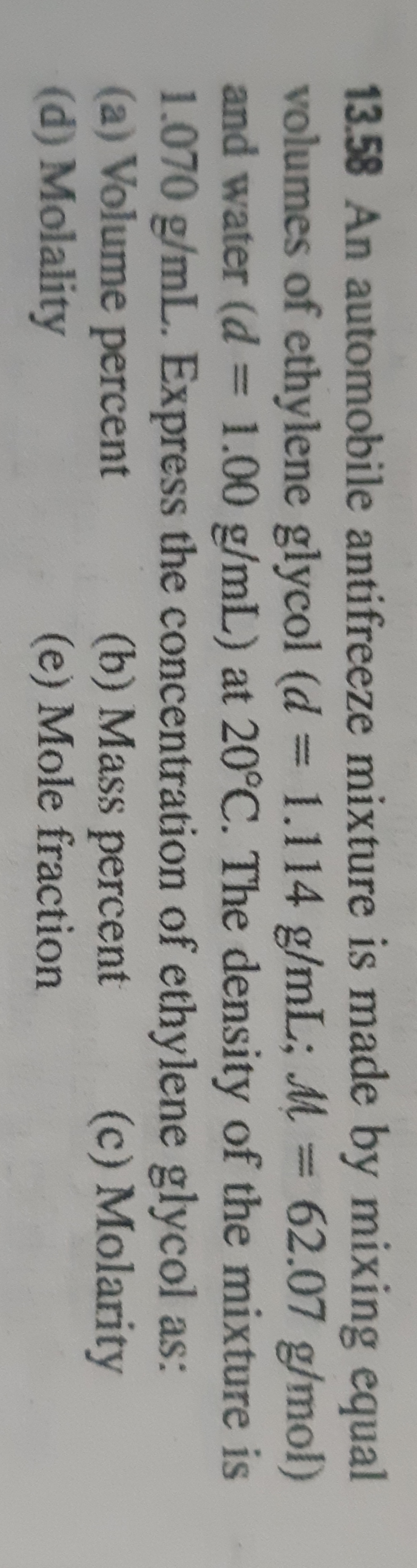 13.58 An automobile antifreeze mixture is made by mixing equal
volumes of ethylene glycol (d = 1.114 g/mL; M
and water (d = 1.00 g/mL) at 20°C. The density of the mixture is
1.070 g/mL. Express the concentration of ethylene glycol as:
(a) Volume percent
(d) Molality
62.07 g/mol)
%3D
%3D
(b) Mass percent
(e) Mole fraction
(c) Molarity
