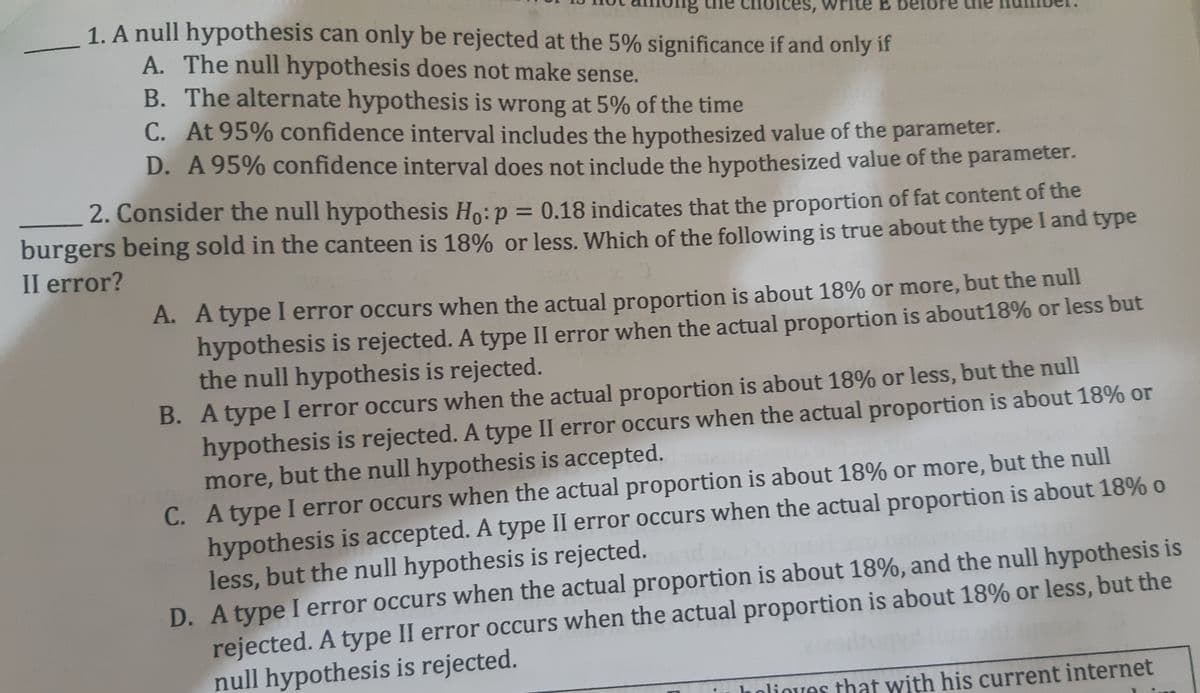 1. A null hypothesis can only be rejected at the 5% significance if and only if
A. The null hypothesis does not make sense.
B. The alternate hypothesis is wrong at 5% of the time
C. At 95% confidence interval includes the hypothesized value of the parameter.
D. A 95% confidence interval does not include the hypothesized value of the parameter.
Ices, write E
2. Consider the null hypothesis Ho:p = 0.18 indicates that the proportion of fat content of the
burgers being sold in the canteen is 18% or less. Which of the following is true about the type I and type
II error?
%3D
A. A type I error occurs when the actual proportion is about 18% or more, but the null
hypothesis is rejected. A type II error when the actual proportion is about18% or less but
the null hypothesis is rejected.
B. A type I error occurs when the actual proportion is about 18% or less, but the null
hypothesis is rejected. A type II error occurs when the actual proportion is about 18% or
more, but the null hypothesis is accepted.
C. Atype I error occurs when the actual proportion is about 18% or more, but the null
hypothesis is accepted. A type II error occurs when the actual proportion is about 18% o
less, but the null hypothesis is rejected.
D. Atype I error occurs when the actual proportion is about 18%, and the null hypothesis is
rejected. A type II error occurs when the actual proportion is about 18% or less, but the
null hypothesis is rejected.
olioves that with his current internet
