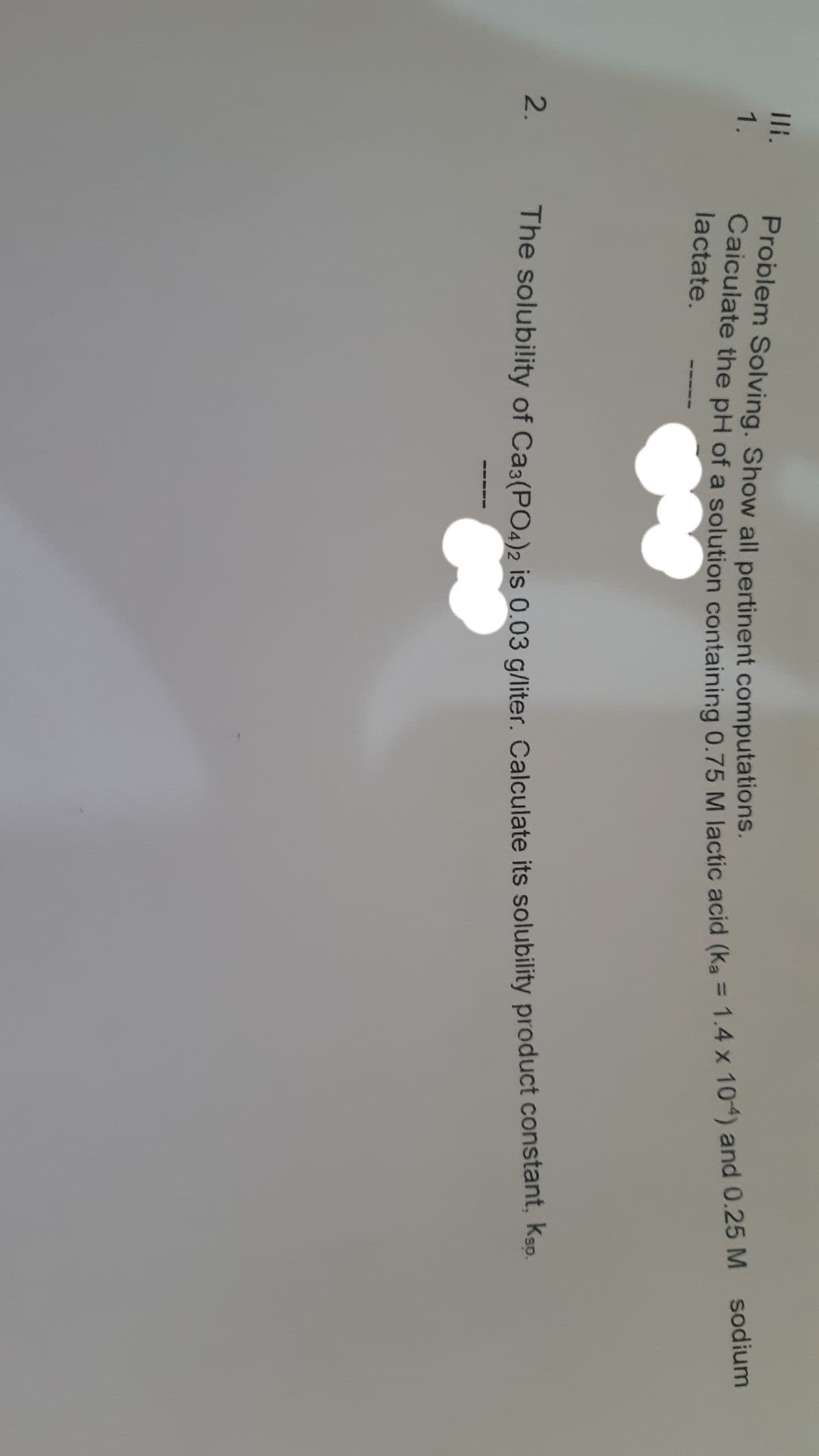 2.
Problem Solving. Show all pertinent computations.
1.
sodium
%3D
a
lactate.
The solubility of Ca3(POab is 0.03 a/liter. Calculate its solubility product constant, ksp.
