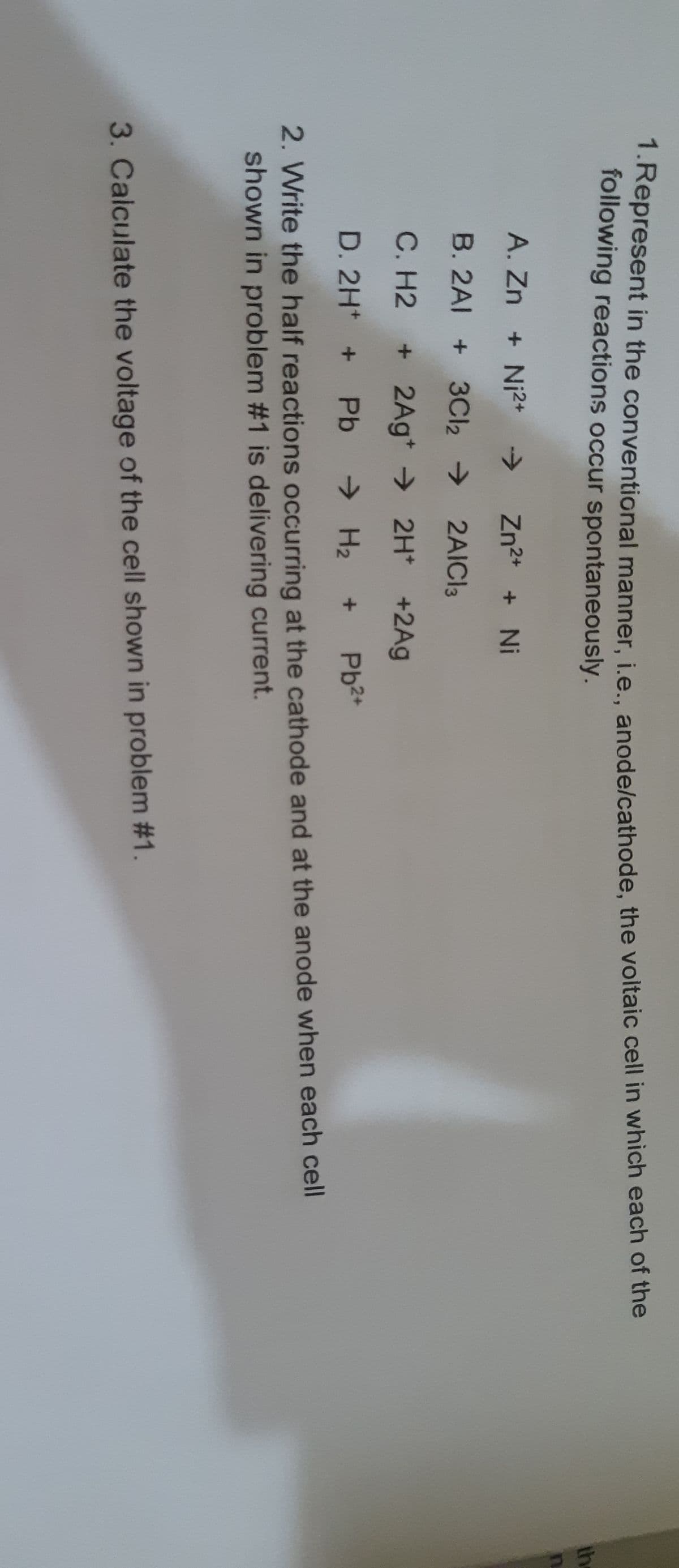 kepresent in the conventional manner, ie. anode/cathode, the voltaic cell in which each of the
following reactions occur spontaneously.
th
A. Zn + Ni2+
->
Zn2* + Ni
B. 2AI + 3CI2 >
2AICI3
C. H2 + 2Ag* → 2H* +2Ag
D. 2H* +
Pb
> H2
Pb2+
2. Write the half reactions occurring at the cathode and at the anode when each cell
shown in problem #1 is delivering current.
3. Calculate the voltage of the cell shown in problem #1.
