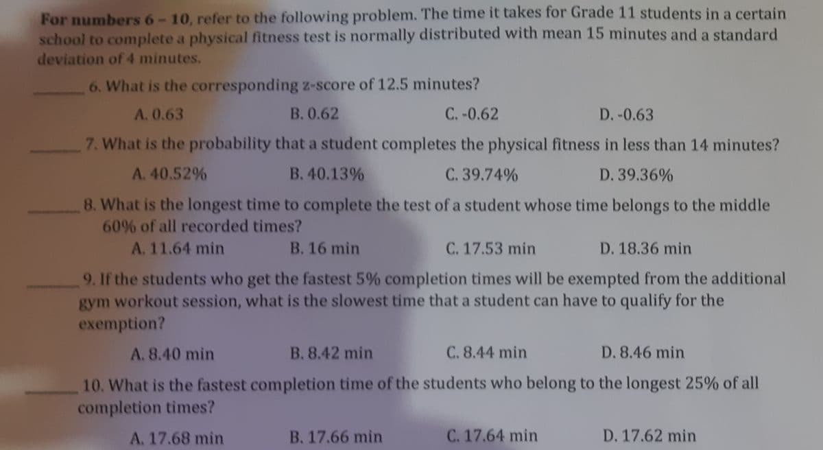 For numbers 6-10, refer to the following problem. The time it takes for Grade 11 students in a certain
school to complete a physical fitness test is normally distributed with mean 15 minutes and a standard
deviation of 4 minutes.
6. What is the corresponding z-score of 12.5 minutes?
A. 0.63
B. 0.62
C.-0.62
D.-0.63
7. What is the probability that a student completes the physical fitness in less than 14 minutes?
A. 40.52%
B. 40.13%
C. 39.74%
D. 39.36%
8. What is the longest time to complete the test of a student whose time belongs to the middle
60% of all recorded times?
A. 11.64 min
B. 16 min
C. 17.53 min
D. 18.36 min
9. If the students who get the fastest 5% completion times will be exempted from the additional
gym workout session, what is the slowest time that a student can have to qualify for the
exemption?
A. 8.40 min
B. 8.42 min
C. 8.44 min
D. 8.46 min
10. What is the fastest completion time of the students who belong to the longest 25% of all
completion times?
A. 17.68 min
B. 17.66 min
C. 17.64 min
D. 17.62 min
