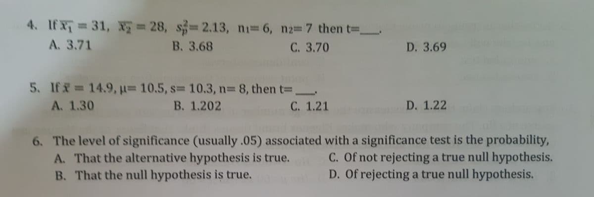 4. If X 31, X 28, s=2.13, ni 6, n237 then t _
%3D
A. 3.71
В. 3.68
С. 3.70
D. 3.69
5. If = 14.9, u= 10.5, s= 10.3, n3 8, then t=
В. 1.202
A. 1.30
С. 1.21
D. 1.22
6. The level of significance (usually .05) associated with a significance test is the probability,
C. Of not rejecting a true null hypothesis.
D. Of rejecting a true null hypothesis.
A. That the alternative hypothesis is true.
B. That the null hypothesis is true.
