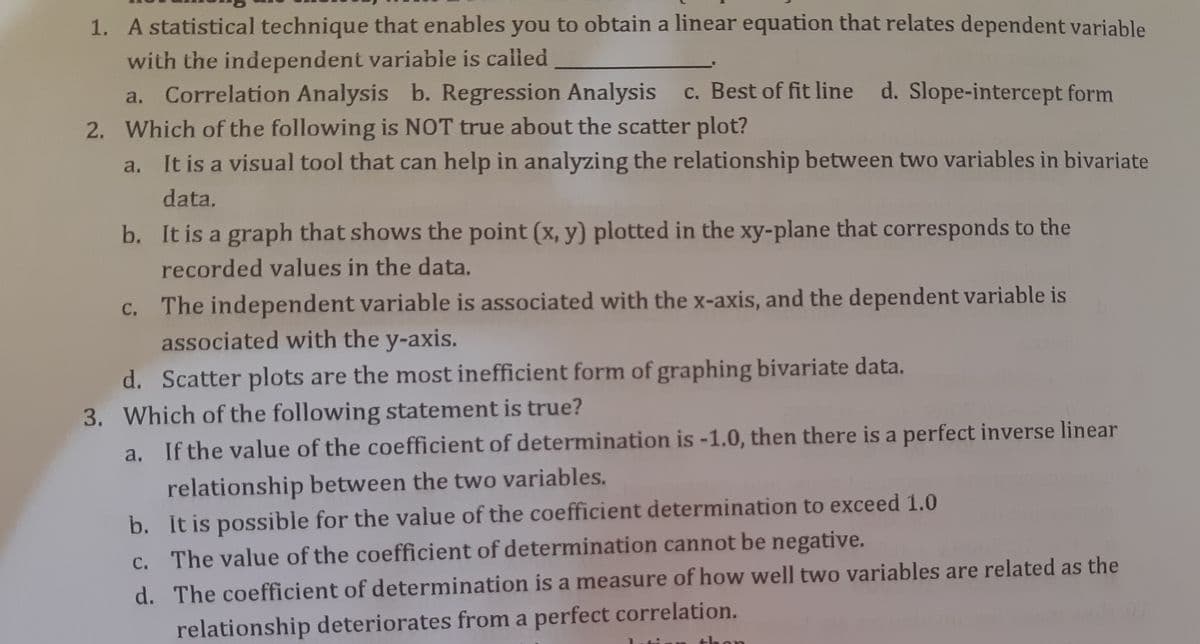 1. A statistical technique that enables you to obtain a linear equation that relates dependent variable
with the independent variable is called
a. Correlation Analysis b. Regression Analysis c. Best of fit line d. Slope-intercept form
2. Which of the following is NOT true about the scatter plot?
a. It is a visual tool that can help in analyzing the relationship between two variables in bivariate
data.
b. It is a graph that shows the point (x, y) plotted in the xy-plane that corresponds to the
recorded values in the data.
c. The independent variable is associated with the x-axis, and the dependent variable is
associated with the y-axis.
d. Scatter plots are the most inefficient form of graphing bivariate data.
3. Which of the following statement is true?
a.
If the value of the coefficient of determination is -1.0, then there is a perfect inverse linear
relationship between the two variables.
b. It is possible for the value of the coefficient determination to exceed 1.0
c. The value of the coefficient of determination cannot be negative.
d. The coefficient of determination is a measure of how well two variables are related as the
relationship deteriorates from a perfect correlation.
thon
