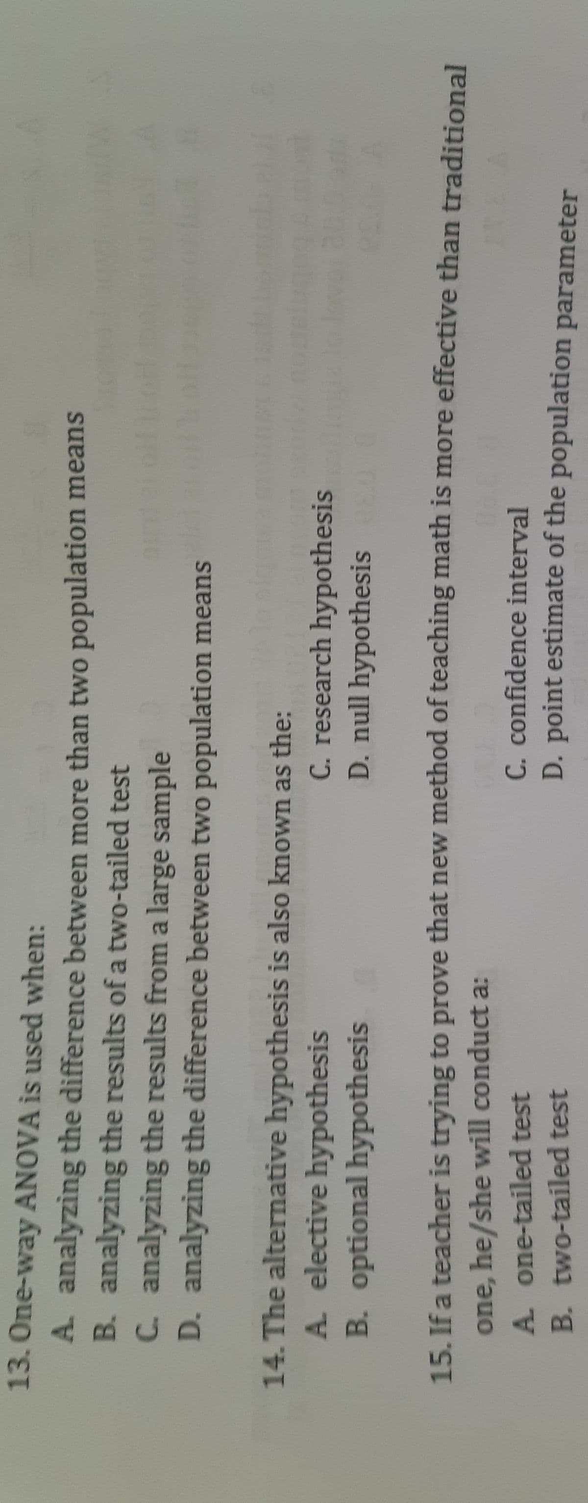 13.One-way ANOVA is used when:
A. analyzing the difference between more than two population means
B. analyzing the results ofa two-tailed test
C. analyzing the results from a large sample
D. analyzing the difference between two population means
14. The alternative hypothesis is also kmown as the:
120K
C. research hypothesis
A. elective hypothesis
B. optional hypothesis
D. null hypothesis
15. If a teacher is trying to prove that new method of teaching math is more effective than traditional
one, he/she will conduct a:
A. one-tailed test
C. confidence interval
D. point estimate of the population parameter
B. two-tailed test
