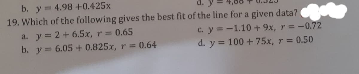 b. y= 4.98 +0.425x
d. y
%3D
19. Which of the following gives the best fit of the line for a given data? C
c. y = -1.10 + 9x, r = -0.72
d. y = 100 + 75x, r = 0.50
a. y = 2 + 6.5x, r = 0.65
b. y= 6.05 + 0.825x, r = 0.64
%3D
%3D
