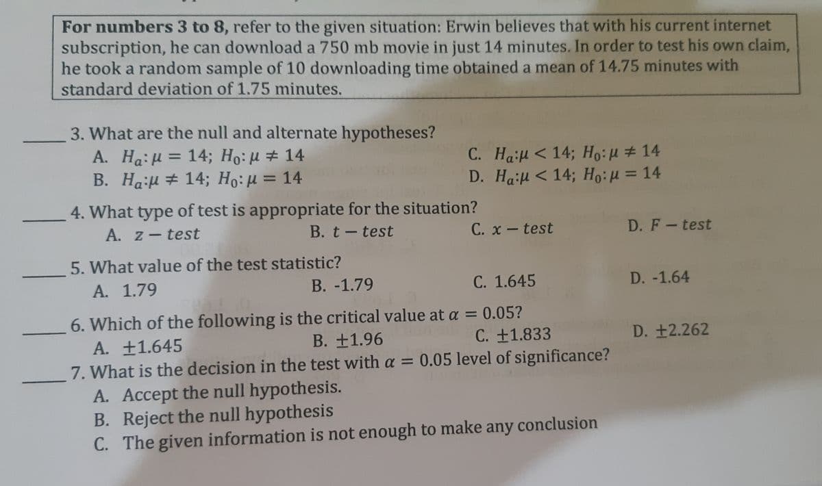 For numbers 3 to 8, refer to the given situation: Erwin believes that with his current internet
subscription, he can download a 750 mb movie in just 14 minutes. In order to test his own claim,
he took a random sample of 10 downloading time obtained a mean of 14.75 minutes with
standard deviation of 1.75 minutes.
3. What are the null and alternate hypotheses?
A. Ha:H = 14; Ho: H # 14
B. Hail # 14; Ho:µ = 14
C. Hal < 14; Ho:u # 14
D. Ha:μ 14; H: μ= 14
%3D
%3D
4. What type of test is appropriate for the situation?
A. z-test
B. t-test
C. x-test
D. F-test
5. What value of the test statistic?
A. 1.79
B. -1.79
C. 1.645
D. -1.64
6. Which of the following is the critical value at a = 0.05?
C. +1.833
A. ±1.645
B. +1.96
D. +2.262
7. What is the decision in the test with a = 0.05 level of significance?
A. Accept the null hypothesis.
B. Reject the null hypothesis
C. The given information is not enough to make any conclusion
