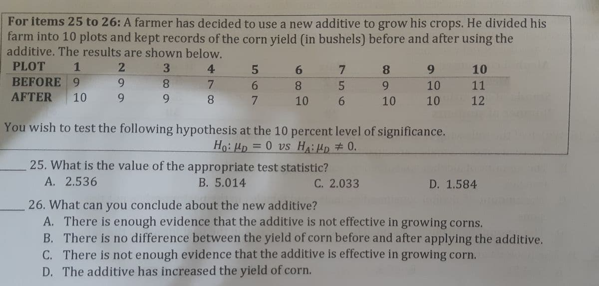 For items 25 to 26: A farmer has decided to use a new additive to grow his crops. He divided his
farm into 10 plots and kept records of the corn yield (in bushels) before and after using the
additive. The results are shown below.
PLOT
1
3.
4
6.
8.
9.
10
BEFORE 9
9.
8.
7.
8.
9.
10
11
AFTER
10
9.
9.
10
10
10
12
You wish to test the following hypothesis at the 10 percent level of significance.
Ho: Hp = 0 vs HA:HD # 0.
%3D
25. What is the value of the appropriate test statistic?
A. 2.536
B. 5.014
C. 2.033
D. 1.584
26. What can you conclude about the new additive?
A. There is enough evidence that the additive is not effective in growing corns.
B. There is no difference between the yield of corn before and after applying the additive.
C. There is not enough evidence that the additive is effective in growing corn.
D. The additive has increased the yield of corn.
56
567
