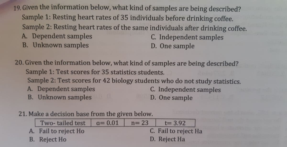 19. Given the information below, what kind of samples are being described?
Sample 1: Resting heart rates of 35 individuals before drinking coffee.
Sample 2: Resting heart rates of the same individuals after drinking coffee.
A. Dependent samples
B. Unknown samples
C. Independent samples
D. One sample
20. Given the information below, what kind of samples are being described?
Sample 1: Test scores for 35 statistics students.
Sample 2: Test scores for 42 biology students who do not study statistics.
A. Dependent samples
B. Unknown samples
C. Independent samples
D. One sample
21. Make a decision base from the given below.
Two- tailed test
q= 0.01
n= 23
T3D3.92
A. Fail to reject Ho
C. Fail to reject Ha
B. Reject Ho
D. Reject Ha
