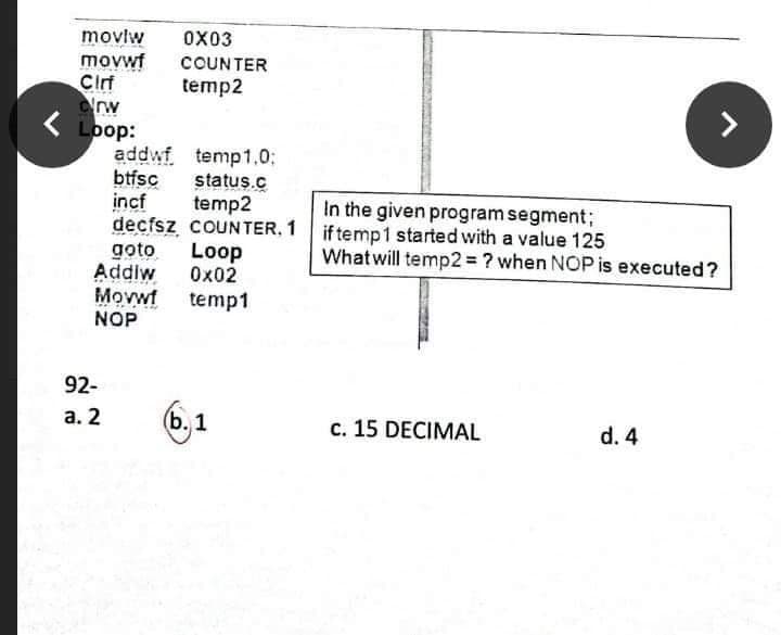 movlw
movwf
Cirf
rw
Loop:
addwf
btfsc
incf
decfsz COUNTER, 1 if temp1 started with a value 125
goto
Addlw
Movwf
NOP
0X03
COUNTER
temp2
temp1.0;
status.c
temp2
In the given program segment;
Loop
Ox02
Whatwill temp2 = ? when NOP is executed?
temp1
92-
а. 2
(b. 1
c. 15 DECIMAL
d. 4
